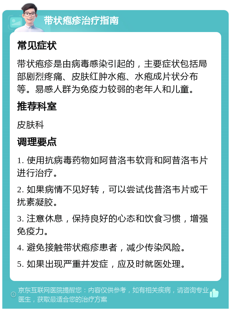 带状疱疹治疗指南 常见症状 带状疱疹是由病毒感染引起的，主要症状包括局部剧烈疼痛、皮肤红肿水疱、水疱成片状分布等。易感人群为免疫力较弱的老年人和儿童。 推荐科室 皮肤科 调理要点 1. 使用抗病毒药物如阿昔洛韦软膏和阿昔洛韦片进行治疗。 2. 如果病情不见好转，可以尝试伐昔洛韦片或干扰素凝胶。 3. 注意休息，保持良好的心态和饮食习惯，增强免疫力。 4. 避免接触带状疱疹患者，减少传染风险。 5. 如果出现严重并发症，应及时就医处理。