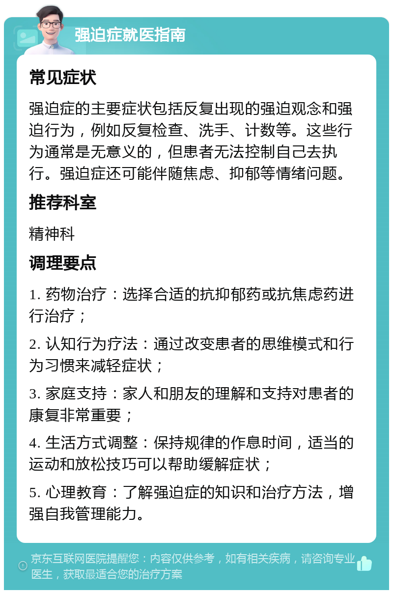 强迫症就医指南 常见症状 强迫症的主要症状包括反复出现的强迫观念和强迫行为，例如反复检查、洗手、计数等。这些行为通常是无意义的，但患者无法控制自己去执行。强迫症还可能伴随焦虑、抑郁等情绪问题。 推荐科室 精神科 调理要点 1. 药物治疗：选择合适的抗抑郁药或抗焦虑药进行治疗； 2. 认知行为疗法：通过改变患者的思维模式和行为习惯来减轻症状； 3. 家庭支持：家人和朋友的理解和支持对患者的康复非常重要； 4. 生活方式调整：保持规律的作息时间，适当的运动和放松技巧可以帮助缓解症状； 5. 心理教育：了解强迫症的知识和治疗方法，增强自我管理能力。