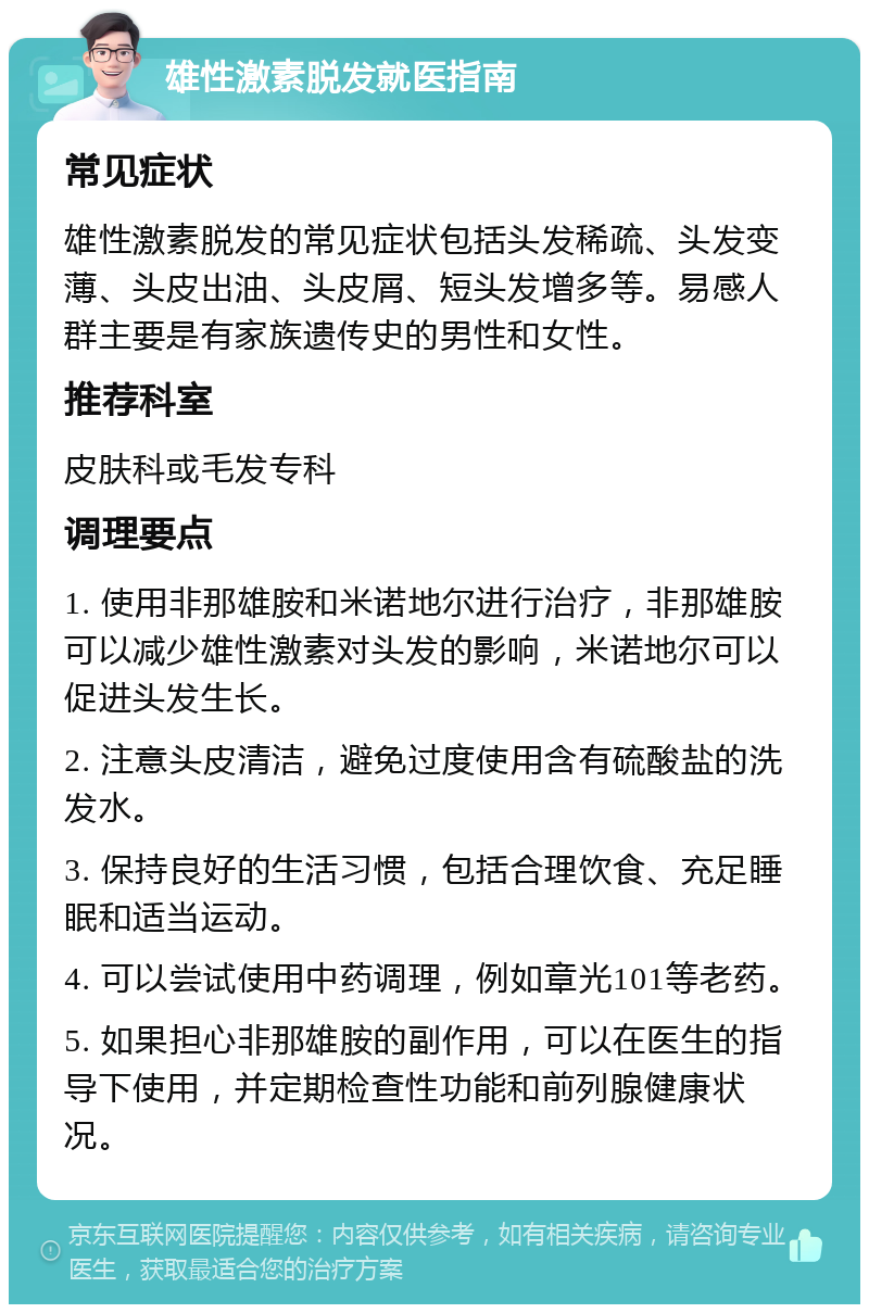 雄性激素脱发就医指南 常见症状 雄性激素脱发的常见症状包括头发稀疏、头发变薄、头皮出油、头皮屑、短头发增多等。易感人群主要是有家族遗传史的男性和女性。 推荐科室 皮肤科或毛发专科 调理要点 1. 使用非那雄胺和米诺地尔进行治疗，非那雄胺可以减少雄性激素对头发的影响，米诺地尔可以促进头发生长。 2. 注意头皮清洁，避免过度使用含有硫酸盐的洗发水。 3. 保持良好的生活习惯，包括合理饮食、充足睡眠和适当运动。 4. 可以尝试使用中药调理，例如章光101等老药。 5. 如果担心非那雄胺的副作用，可以在医生的指导下使用，并定期检查性功能和前列腺健康状况。