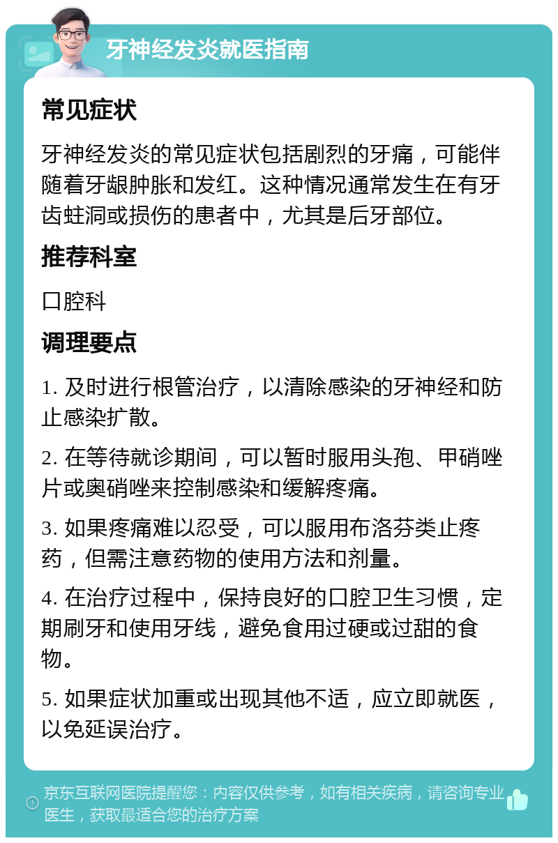 牙神经发炎就医指南 常见症状 牙神经发炎的常见症状包括剧烈的牙痛，可能伴随着牙龈肿胀和发红。这种情况通常发生在有牙齿蛀洞或损伤的患者中，尤其是后牙部位。 推荐科室 口腔科 调理要点 1. 及时进行根管治疗，以清除感染的牙神经和防止感染扩散。 2. 在等待就诊期间，可以暂时服用头孢、甲硝唑片或奥硝唑来控制感染和缓解疼痛。 3. 如果疼痛难以忍受，可以服用布洛芬类止疼药，但需注意药物的使用方法和剂量。 4. 在治疗过程中，保持良好的口腔卫生习惯，定期刷牙和使用牙线，避免食用过硬或过甜的食物。 5. 如果症状加重或出现其他不适，应立即就医，以免延误治疗。