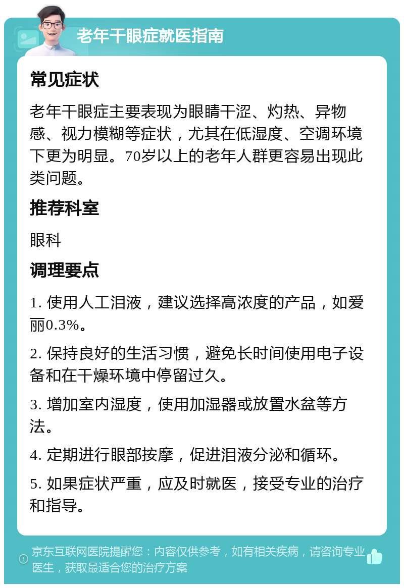 老年干眼症就医指南 常见症状 老年干眼症主要表现为眼睛干涩、灼热、异物感、视力模糊等症状，尤其在低湿度、空调环境下更为明显。70岁以上的老年人群更容易出现此类问题。 推荐科室 眼科 调理要点 1. 使用人工泪液，建议选择高浓度的产品，如爱丽0.3%。 2. 保持良好的生活习惯，避免长时间使用电子设备和在干燥环境中停留过久。 3. 增加室内湿度，使用加湿器或放置水盆等方法。 4. 定期进行眼部按摩，促进泪液分泌和循环。 5. 如果症状严重，应及时就医，接受专业的治疗和指导。