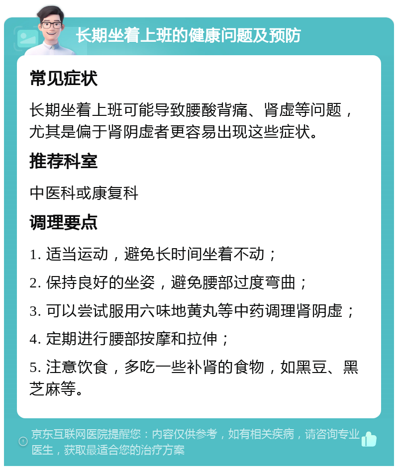 长期坐着上班的健康问题及预防 常见症状 长期坐着上班可能导致腰酸背痛、肾虚等问题，尤其是偏于肾阴虚者更容易出现这些症状。 推荐科室 中医科或康复科 调理要点 1. 适当运动，避免长时间坐着不动； 2. 保持良好的坐姿，避免腰部过度弯曲； 3. 可以尝试服用六味地黄丸等中药调理肾阴虚； 4. 定期进行腰部按摩和拉伸； 5. 注意饮食，多吃一些补肾的食物，如黑豆、黑芝麻等。