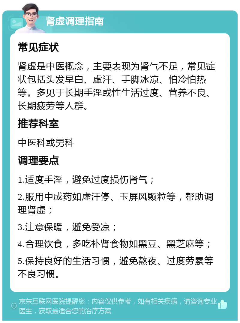 肾虚调理指南 常见症状 肾虚是中医概念，主要表现为肾气不足，常见症状包括头发早白、虚汗、手脚冰凉、怕冷怕热等。多见于长期手淫或性生活过度、营养不良、长期疲劳等人群。 推荐科室 中医科或男科 调理要点 1.适度手淫，避免过度损伤肾气； 2.服用中成药如虚汗停、玉屏风颗粒等，帮助调理肾虚； 3.注意保暖，避免受凉； 4.合理饮食，多吃补肾食物如黑豆、黑芝麻等； 5.保持良好的生活习惯，避免熬夜、过度劳累等不良习惯。