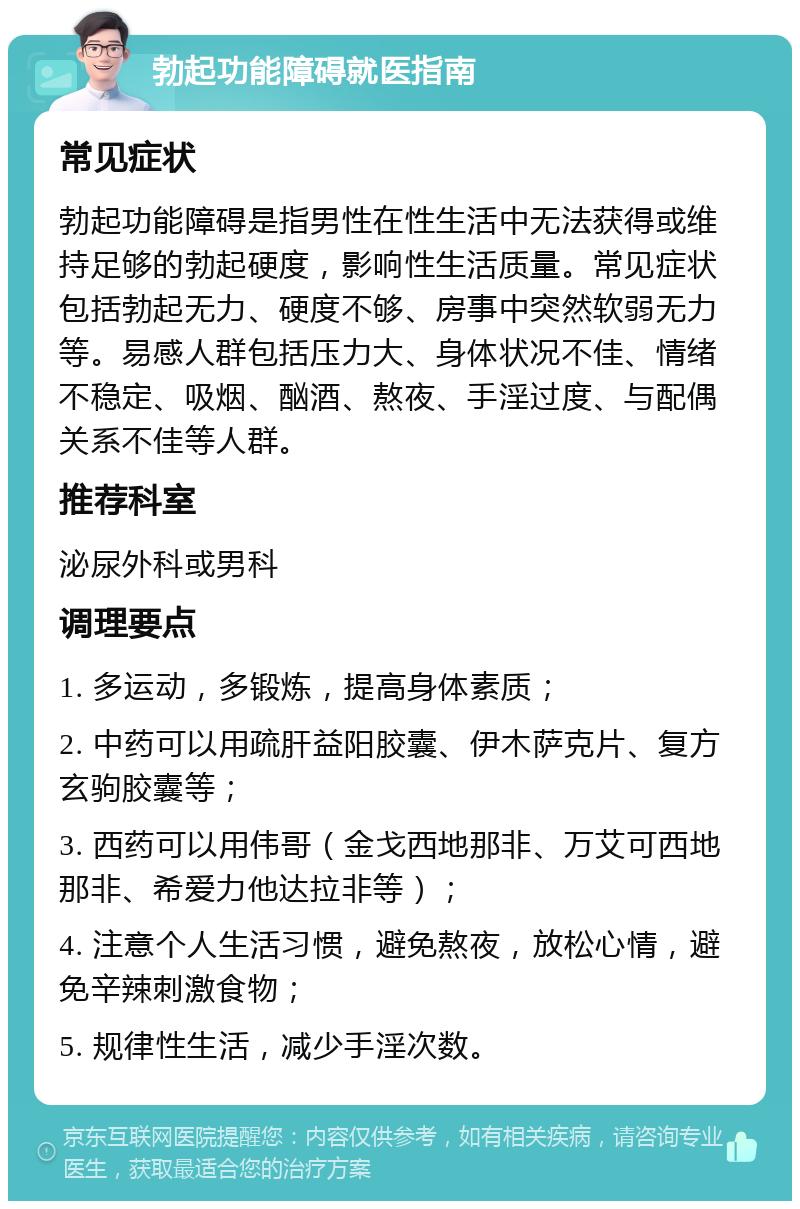 勃起功能障碍就医指南 常见症状 勃起功能障碍是指男性在性生活中无法获得或维持足够的勃起硬度，影响性生活质量。常见症状包括勃起无力、硬度不够、房事中突然软弱无力等。易感人群包括压力大、身体状况不佳、情绪不稳定、吸烟、酗酒、熬夜、手淫过度、与配偶关系不佳等人群。 推荐科室 泌尿外科或男科 调理要点 1. 多运动，多锻炼，提高身体素质； 2. 中药可以用疏肝益阳胶囊、伊木萨克片、复方玄驹胶囊等； 3. 西药可以用伟哥（金戈西地那非、万艾可西地那非、希爱力他达拉非等）； 4. 注意个人生活习惯，避免熬夜，放松心情，避免辛辣刺激食物； 5. 规律性生活，减少手淫次数。