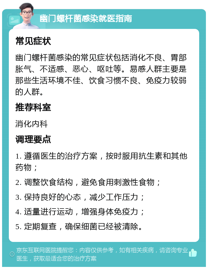 幽门螺杆菌感染就医指南 常见症状 幽门螺杆菌感染的常见症状包括消化不良、胃部胀气、不适感、恶心、呕吐等。易感人群主要是那些生活环境不佳、饮食习惯不良、免疫力较弱的人群。 推荐科室 消化内科 调理要点 1. 遵循医生的治疗方案，按时服用抗生素和其他药物； 2. 调整饮食结构，避免食用刺激性食物； 3. 保持良好的心态，减少工作压力； 4. 适量进行运动，增强身体免疫力； 5. 定期复查，确保细菌已经被清除。