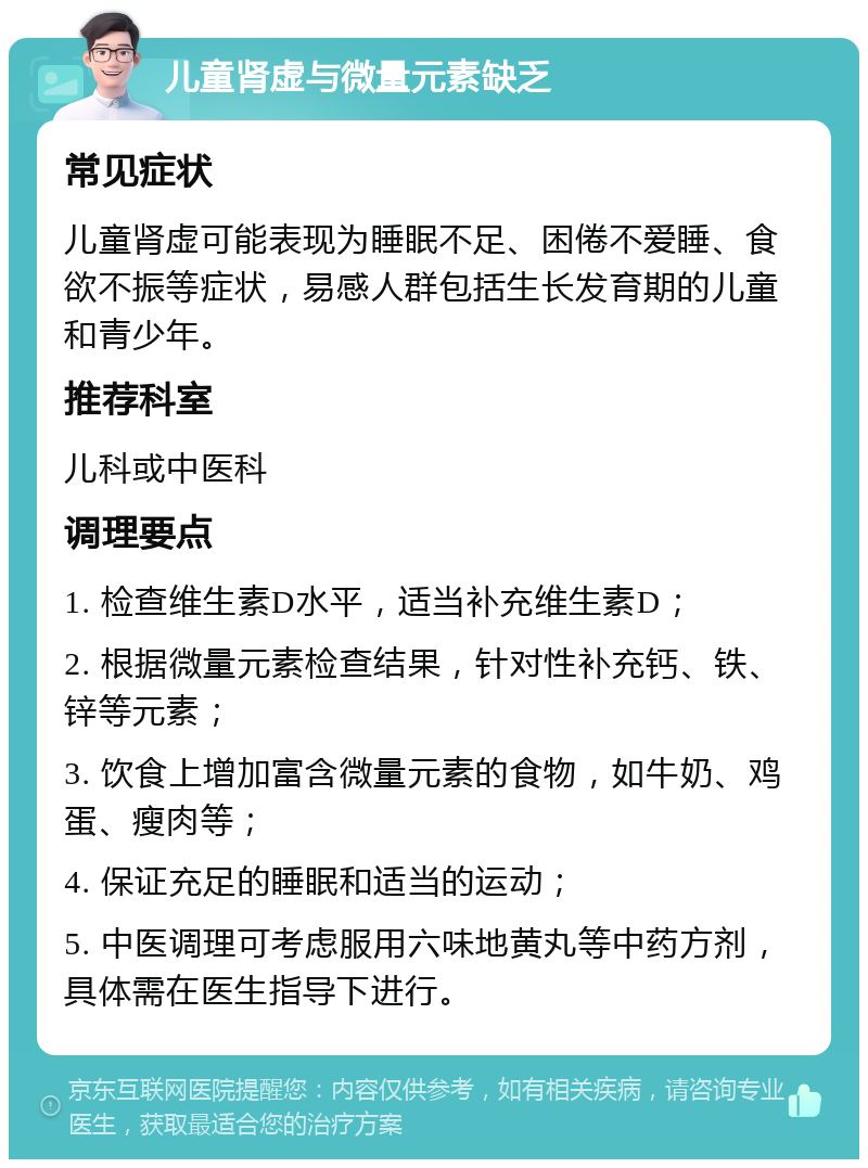 儿童肾虚与微量元素缺乏 常见症状 儿童肾虚可能表现为睡眠不足、困倦不爱睡、食欲不振等症状，易感人群包括生长发育期的儿童和青少年。 推荐科室 儿科或中医科 调理要点 1. 检查维生素D水平，适当补充维生素D； 2. 根据微量元素检查结果，针对性补充钙、铁、锌等元素； 3. 饮食上增加富含微量元素的食物，如牛奶、鸡蛋、瘦肉等； 4. 保证充足的睡眠和适当的运动； 5. 中医调理可考虑服用六味地黄丸等中药方剂，具体需在医生指导下进行。