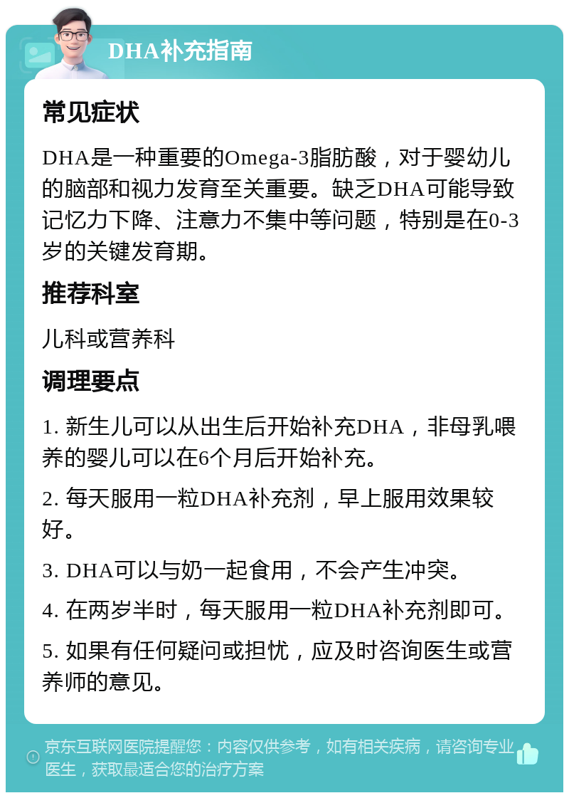 DHA补充指南 常见症状 DHA是一种重要的Omega-3脂肪酸，对于婴幼儿的脑部和视力发育至关重要。缺乏DHA可能导致记忆力下降、注意力不集中等问题，特别是在0-3岁的关键发育期。 推荐科室 儿科或营养科 调理要点 1. 新生儿可以从出生后开始补充DHA，非母乳喂养的婴儿可以在6个月后开始补充。 2. 每天服用一粒DHA补充剂，早上服用效果较好。 3. DHA可以与奶一起食用，不会产生冲突。 4. 在两岁半时，每天服用一粒DHA补充剂即可。 5. 如果有任何疑问或担忧，应及时咨询医生或营养师的意见。