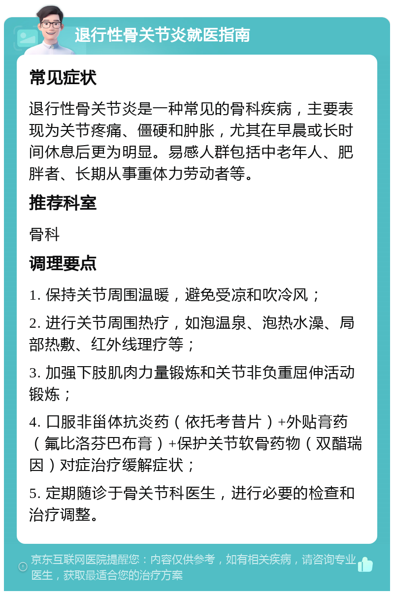 退行性骨关节炎就医指南 常见症状 退行性骨关节炎是一种常见的骨科疾病，主要表现为关节疼痛、僵硬和肿胀，尤其在早晨或长时间休息后更为明显。易感人群包括中老年人、肥胖者、长期从事重体力劳动者等。 推荐科室 骨科 调理要点 1. 保持关节周围温暖，避免受凉和吹冷风； 2. 进行关节周围热疗，如泡温泉、泡热水澡、局部热敷、红外线理疗等； 3. 加强下肢肌肉力量锻炼和关节非负重屈伸活动锻炼； 4. 口服非甾体抗炎药（依托考昔片）+外贴膏药（氟比洛芬巴布膏）+保护关节软骨药物（双醋瑞因）对症治疗缓解症状； 5. 定期随诊于骨关节科医生，进行必要的检查和治疗调整。