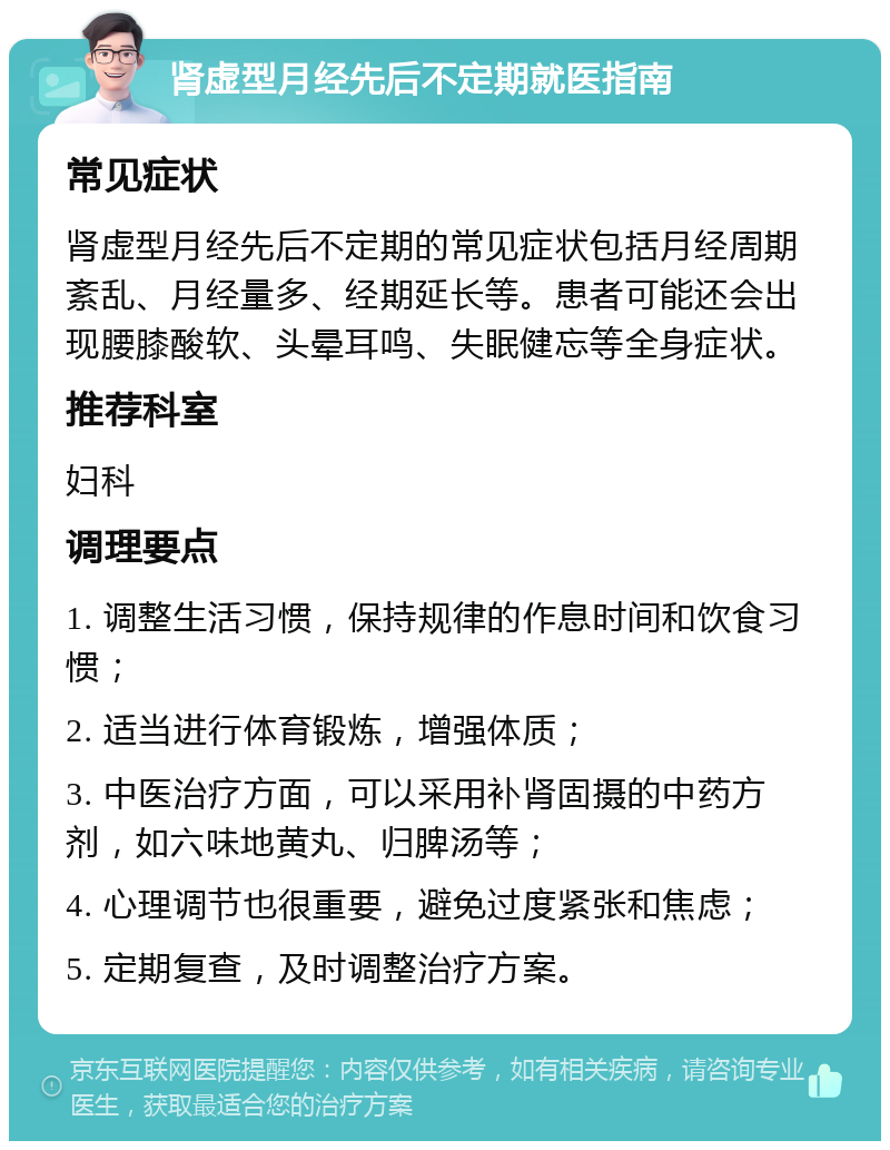 肾虚型月经先后不定期就医指南 常见症状 肾虚型月经先后不定期的常见症状包括月经周期紊乱、月经量多、经期延长等。患者可能还会出现腰膝酸软、头晕耳鸣、失眠健忘等全身症状。 推荐科室 妇科 调理要点 1. 调整生活习惯，保持规律的作息时间和饮食习惯； 2. 适当进行体育锻炼，增强体质； 3. 中医治疗方面，可以采用补肾固摄的中药方剂，如六味地黄丸、归脾汤等； 4. 心理调节也很重要，避免过度紧张和焦虑； 5. 定期复查，及时调整治疗方案。