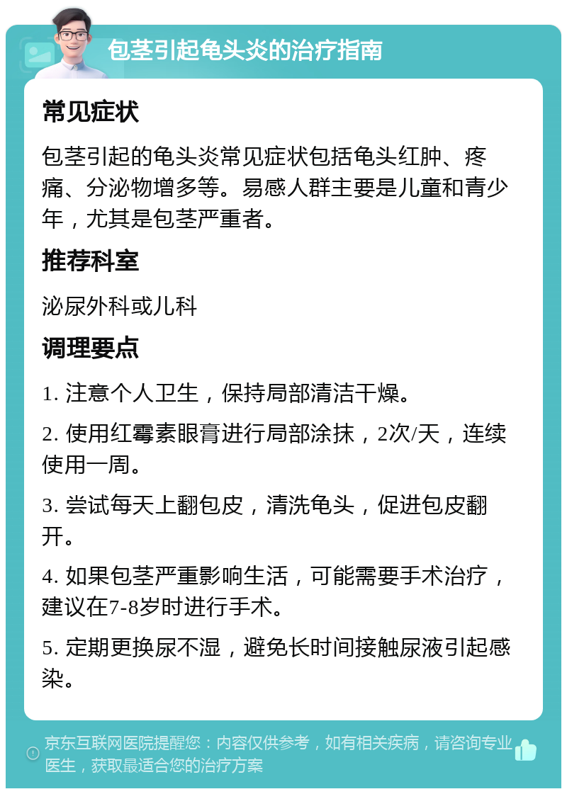 包茎引起龟头炎的治疗指南 常见症状 包茎引起的龟头炎常见症状包括龟头红肿、疼痛、分泌物增多等。易感人群主要是儿童和青少年，尤其是包茎严重者。 推荐科室 泌尿外科或儿科 调理要点 1. 注意个人卫生，保持局部清洁干燥。 2. 使用红霉素眼膏进行局部涂抹，2次/天，连续使用一周。 3. 尝试每天上翻包皮，清洗龟头，促进包皮翻开。 4. 如果包茎严重影响生活，可能需要手术治疗，建议在7-8岁时进行手术。 5. 定期更换尿不湿，避免长时间接触尿液引起感染。