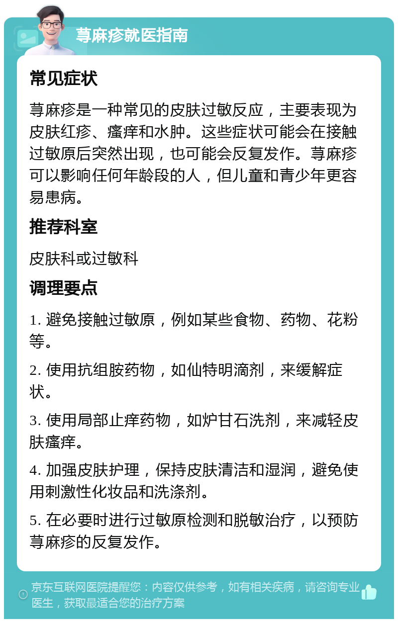 荨麻疹就医指南 常见症状 荨麻疹是一种常见的皮肤过敏反应，主要表现为皮肤红疹、瘙痒和水肿。这些症状可能会在接触过敏原后突然出现，也可能会反复发作。荨麻疹可以影响任何年龄段的人，但儿童和青少年更容易患病。 推荐科室 皮肤科或过敏科 调理要点 1. 避免接触过敏原，例如某些食物、药物、花粉等。 2. 使用抗组胺药物，如仙特明滴剂，来缓解症状。 3. 使用局部止痒药物，如炉甘石洗剂，来减轻皮肤瘙痒。 4. 加强皮肤护理，保持皮肤清洁和湿润，避免使用刺激性化妆品和洗涤剂。 5. 在必要时进行过敏原检测和脱敏治疗，以预防荨麻疹的反复发作。