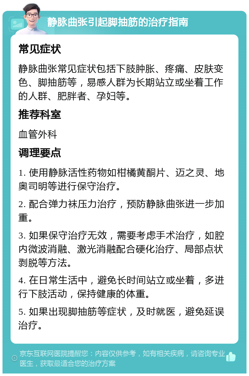 静脉曲张引起脚抽筋的治疗指南 常见症状 静脉曲张常见症状包括下肢肿胀、疼痛、皮肤变色、脚抽筋等，易感人群为长期站立或坐着工作的人群、肥胖者、孕妇等。 推荐科室 血管外科 调理要点 1. 使用静脉活性药物如柑橘黄酮片、迈之灵、地奥司明等进行保守治疗。 2. 配合弹力袜压力治疗，预防静脉曲张进一步加重。 3. 如果保守治疗无效，需要考虑手术治疗，如腔内微波消融、激光消融配合硬化治疗、局部点状剥脱等方法。 4. 在日常生活中，避免长时间站立或坐着，多进行下肢活动，保持健康的体重。 5. 如果出现脚抽筋等症状，及时就医，避免延误治疗。