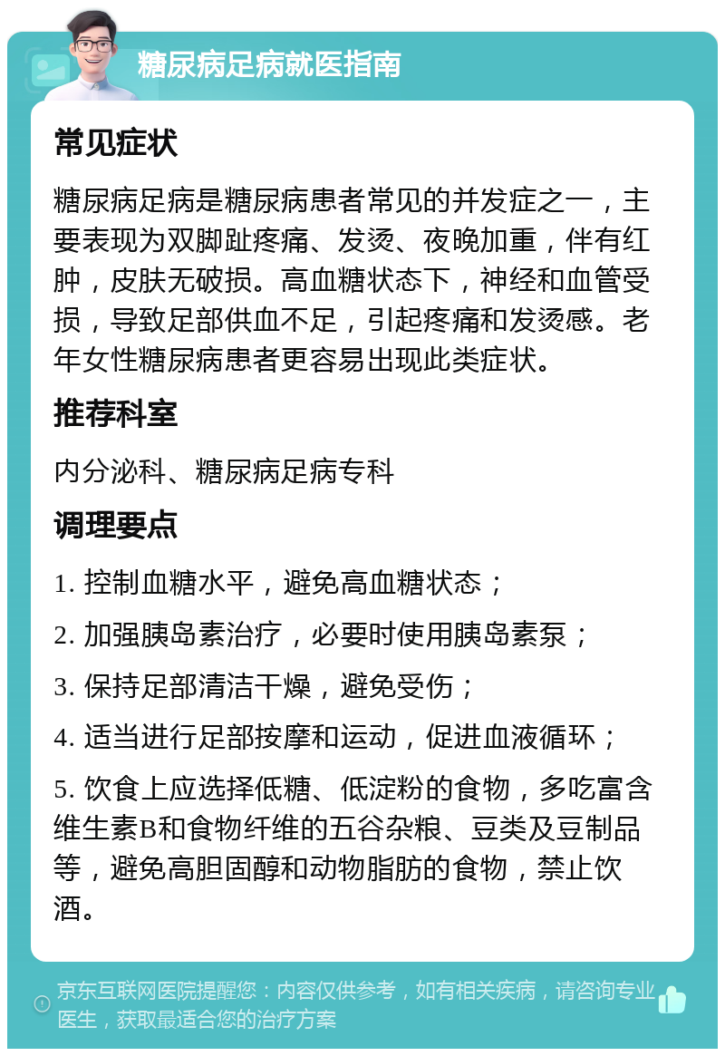 糖尿病足病就医指南 常见症状 糖尿病足病是糖尿病患者常见的并发症之一，主要表现为双脚趾疼痛、发烫、夜晚加重，伴有红肿，皮肤无破损。高血糖状态下，神经和血管受损，导致足部供血不足，引起疼痛和发烫感。老年女性糖尿病患者更容易出现此类症状。 推荐科室 内分泌科、糖尿病足病专科 调理要点 1. 控制血糖水平，避免高血糖状态； 2. 加强胰岛素治疗，必要时使用胰岛素泵； 3. 保持足部清洁干燥，避免受伤； 4. 适当进行足部按摩和运动，促进血液循环； 5. 饮食上应选择低糖、低淀粉的食物，多吃富含维生素B和食物纤维的五谷杂粮、豆类及豆制品等，避免高胆固醇和动物脂肪的食物，禁止饮酒。