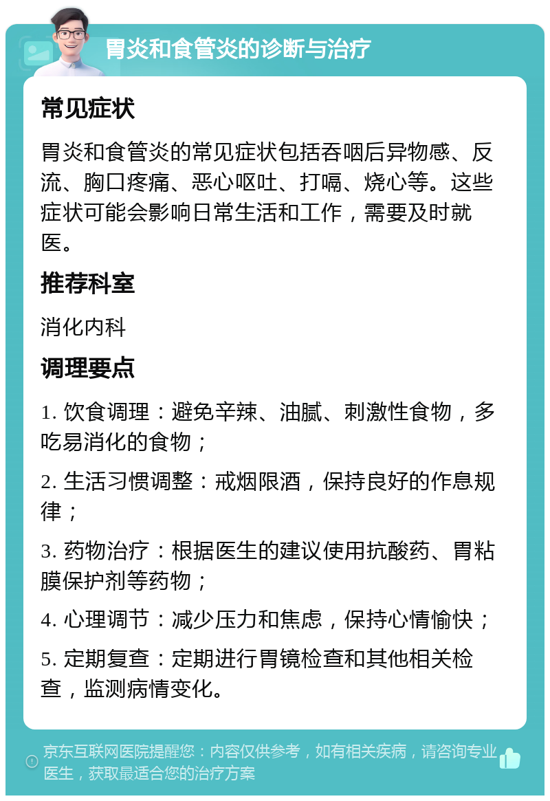 胃炎和食管炎的诊断与治疗 常见症状 胃炎和食管炎的常见症状包括吞咽后异物感、反流、胸口疼痛、恶心呕吐、打嗝、烧心等。这些症状可能会影响日常生活和工作，需要及时就医。 推荐科室 消化内科 调理要点 1. 饮食调理：避免辛辣、油腻、刺激性食物，多吃易消化的食物； 2. 生活习惯调整：戒烟限酒，保持良好的作息规律； 3. 药物治疗：根据医生的建议使用抗酸药、胃粘膜保护剂等药物； 4. 心理调节：减少压力和焦虑，保持心情愉快； 5. 定期复查：定期进行胃镜检查和其他相关检查，监测病情变化。