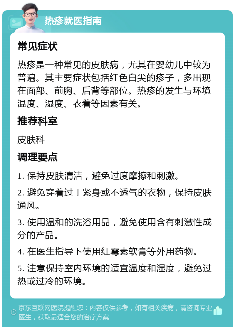 热疹就医指南 常见症状 热疹是一种常见的皮肤病，尤其在婴幼儿中较为普遍。其主要症状包括红色白尖的疹子，多出现在面部、前胸、后背等部位。热疹的发生与环境温度、湿度、衣着等因素有关。 推荐科室 皮肤科 调理要点 1. 保持皮肤清洁，避免过度摩擦和刺激。 2. 避免穿着过于紧身或不透气的衣物，保持皮肤通风。 3. 使用温和的洗浴用品，避免使用含有刺激性成分的产品。 4. 在医生指导下使用红霉素软膏等外用药物。 5. 注意保持室内环境的适宜温度和湿度，避免过热或过冷的环境。