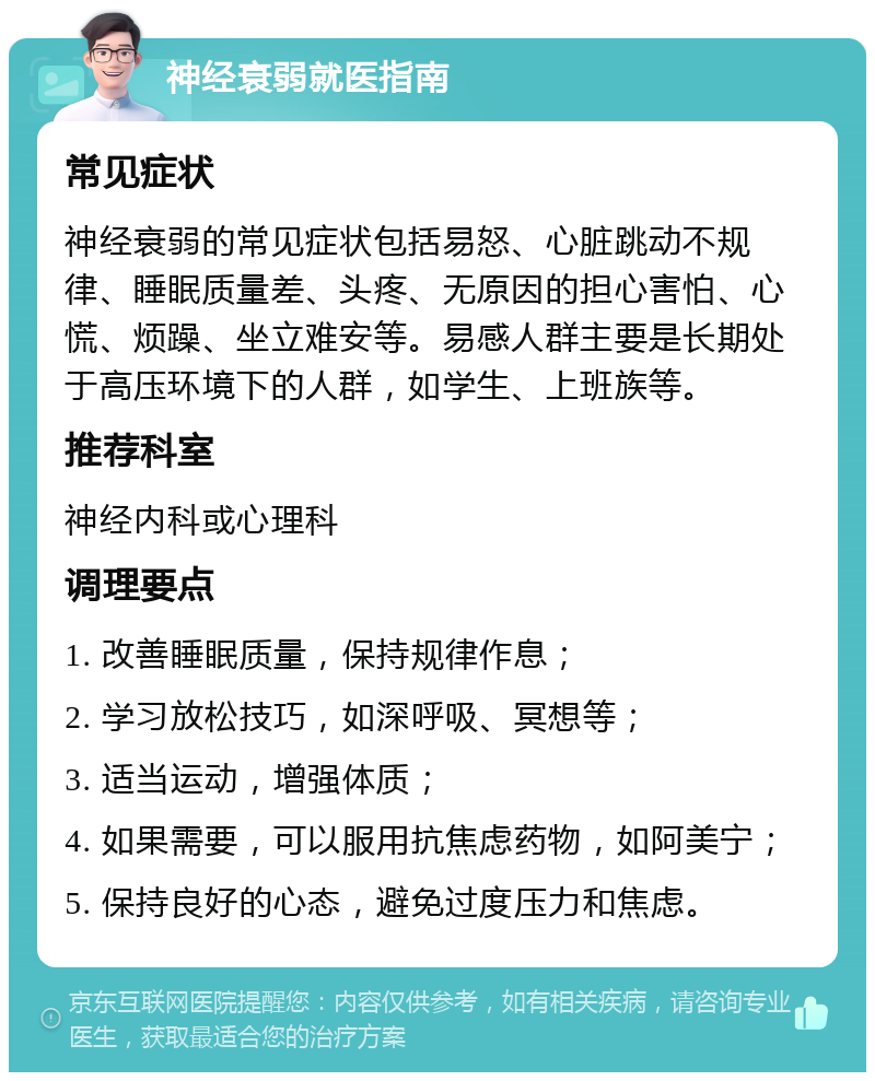 神经衰弱就医指南 常见症状 神经衰弱的常见症状包括易怒、心脏跳动不规律、睡眠质量差、头疼、无原因的担心害怕、心慌、烦躁、坐立难安等。易感人群主要是长期处于高压环境下的人群，如学生、上班族等。 推荐科室 神经内科或心理科 调理要点 1. 改善睡眠质量，保持规律作息； 2. 学习放松技巧，如深呼吸、冥想等； 3. 适当运动，增强体质； 4. 如果需要，可以服用抗焦虑药物，如阿美宁； 5. 保持良好的心态，避免过度压力和焦虑。