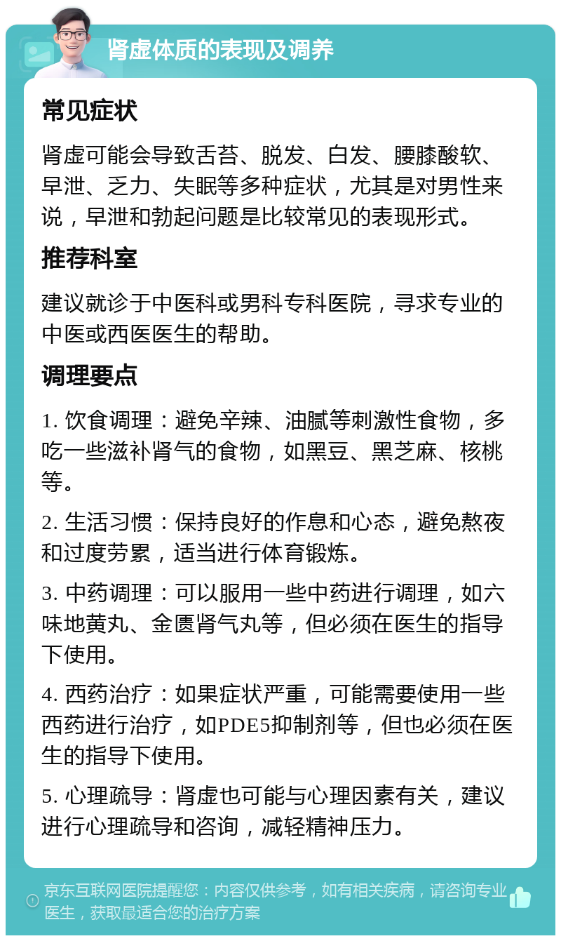 肾虚体质的表现及调养 常见症状 肾虚可能会导致舌苔、脱发、白发、腰膝酸软、早泄、乏力、失眠等多种症状，尤其是对男性来说，早泄和勃起问题是比较常见的表现形式。 推荐科室 建议就诊于中医科或男科专科医院，寻求专业的中医或西医医生的帮助。 调理要点 1. 饮食调理：避免辛辣、油腻等刺激性食物，多吃一些滋补肾气的食物，如黑豆、黑芝麻、核桃等。 2. 生活习惯：保持良好的作息和心态，避免熬夜和过度劳累，适当进行体育锻炼。 3. 中药调理：可以服用一些中药进行调理，如六味地黄丸、金匮肾气丸等，但必须在医生的指导下使用。 4. 西药治疗：如果症状严重，可能需要使用一些西药进行治疗，如PDE5抑制剂等，但也必须在医生的指导下使用。 5. 心理疏导：肾虚也可能与心理因素有关，建议进行心理疏导和咨询，减轻精神压力。