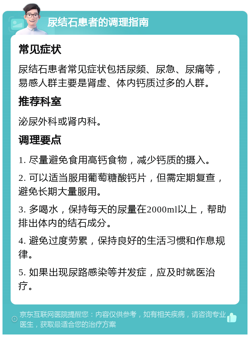 尿结石患者的调理指南 常见症状 尿结石患者常见症状包括尿频、尿急、尿痛等，易感人群主要是肾虚、体内钙质过多的人群。 推荐科室 泌尿外科或肾内科。 调理要点 1. 尽量避免食用高钙食物，减少钙质的摄入。 2. 可以适当服用葡萄糖酸钙片，但需定期复查，避免长期大量服用。 3. 多喝水，保持每天的尿量在2000ml以上，帮助排出体内的结石成分。 4. 避免过度劳累，保持良好的生活习惯和作息规律。 5. 如果出现尿路感染等并发症，应及时就医治疗。