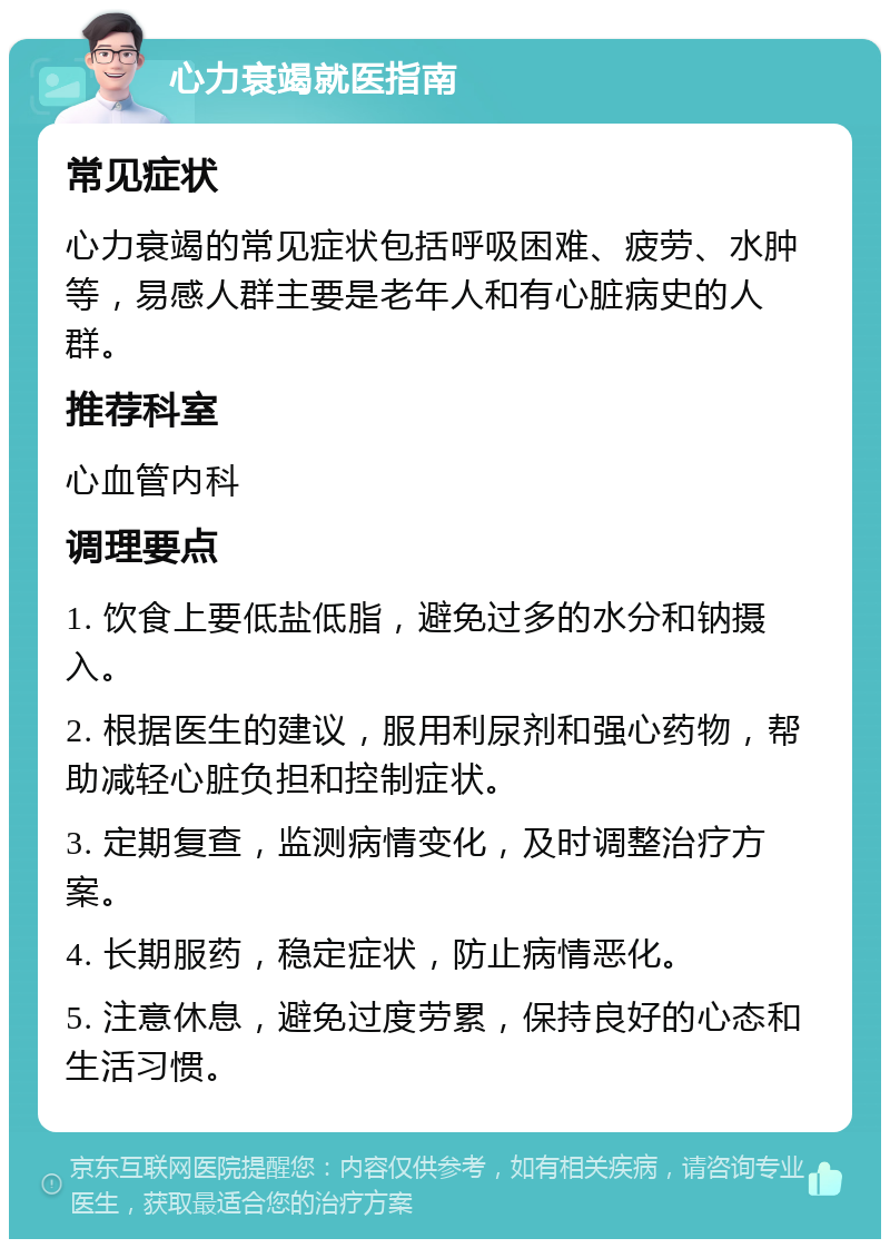 心力衰竭就医指南 常见症状 心力衰竭的常见症状包括呼吸困难、疲劳、水肿等，易感人群主要是老年人和有心脏病史的人群。 推荐科室 心血管内科 调理要点 1. 饮食上要低盐低脂，避免过多的水分和钠摄入。 2. 根据医生的建议，服用利尿剂和强心药物，帮助减轻心脏负担和控制症状。 3. 定期复查，监测病情变化，及时调整治疗方案。 4. 长期服药，稳定症状，防止病情恶化。 5. 注意休息，避免过度劳累，保持良好的心态和生活习惯。