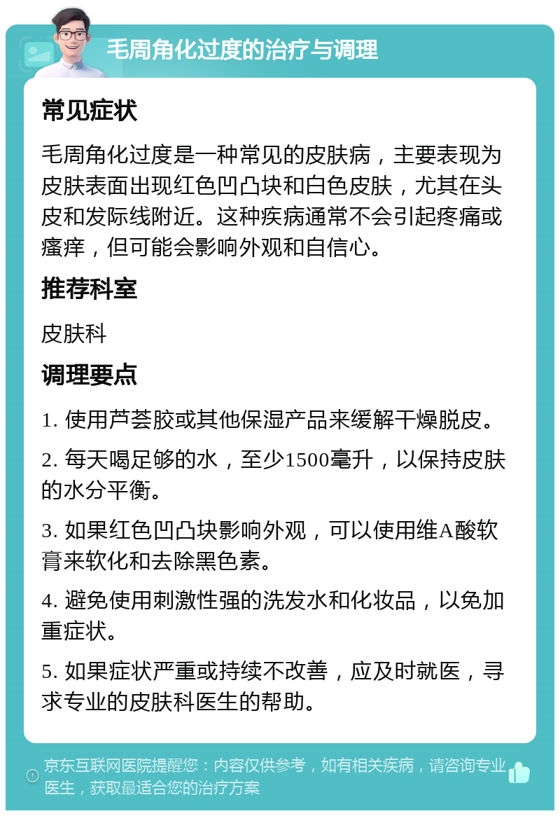 毛周角化过度的治疗与调理 常见症状 毛周角化过度是一种常见的皮肤病，主要表现为皮肤表面出现红色凹凸块和白色皮肤，尤其在头皮和发际线附近。这种疾病通常不会引起疼痛或瘙痒，但可能会影响外观和自信心。 推荐科室 皮肤科 调理要点 1. 使用芦荟胶或其他保湿产品来缓解干燥脱皮。 2. 每天喝足够的水，至少1500毫升，以保持皮肤的水分平衡。 3. 如果红色凹凸块影响外观，可以使用维A酸软膏来软化和去除黑色素。 4. 避免使用刺激性强的洗发水和化妆品，以免加重症状。 5. 如果症状严重或持续不改善，应及时就医，寻求专业的皮肤科医生的帮助。