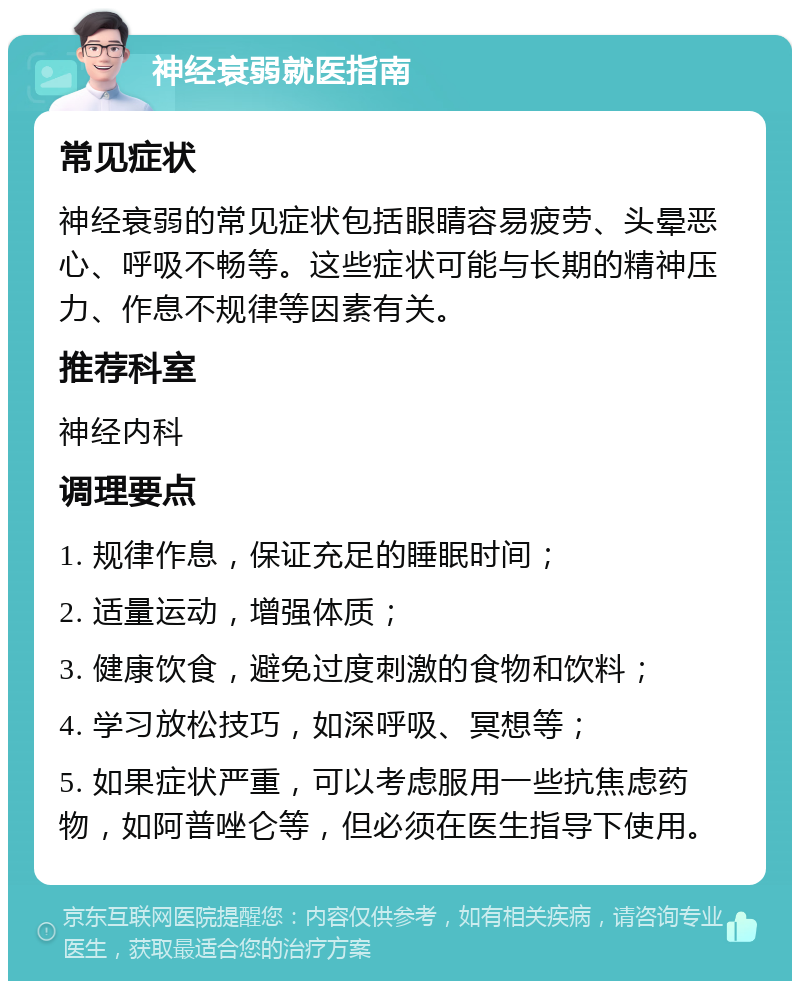 神经衰弱就医指南 常见症状 神经衰弱的常见症状包括眼睛容易疲劳、头晕恶心、呼吸不畅等。这些症状可能与长期的精神压力、作息不规律等因素有关。 推荐科室 神经内科 调理要点 1. 规律作息，保证充足的睡眠时间； 2. 适量运动，增强体质； 3. 健康饮食，避免过度刺激的食物和饮料； 4. 学习放松技巧，如深呼吸、冥想等； 5. 如果症状严重，可以考虑服用一些抗焦虑药物，如阿普唑仑等，但必须在医生指导下使用。