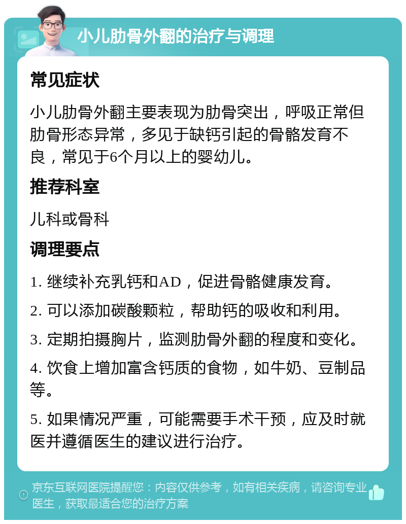 小儿肋骨外翻的治疗与调理 常见症状 小儿肋骨外翻主要表现为肋骨突出，呼吸正常但肋骨形态异常，多见于缺钙引起的骨骼发育不良，常见于6个月以上的婴幼儿。 推荐科室 儿科或骨科 调理要点 1. 继续补充乳钙和AD，促进骨骼健康发育。 2. 可以添加碳酸颗粒，帮助钙的吸收和利用。 3. 定期拍摄胸片，监测肋骨外翻的程度和变化。 4. 饮食上增加富含钙质的食物，如牛奶、豆制品等。 5. 如果情况严重，可能需要手术干预，应及时就医并遵循医生的建议进行治疗。