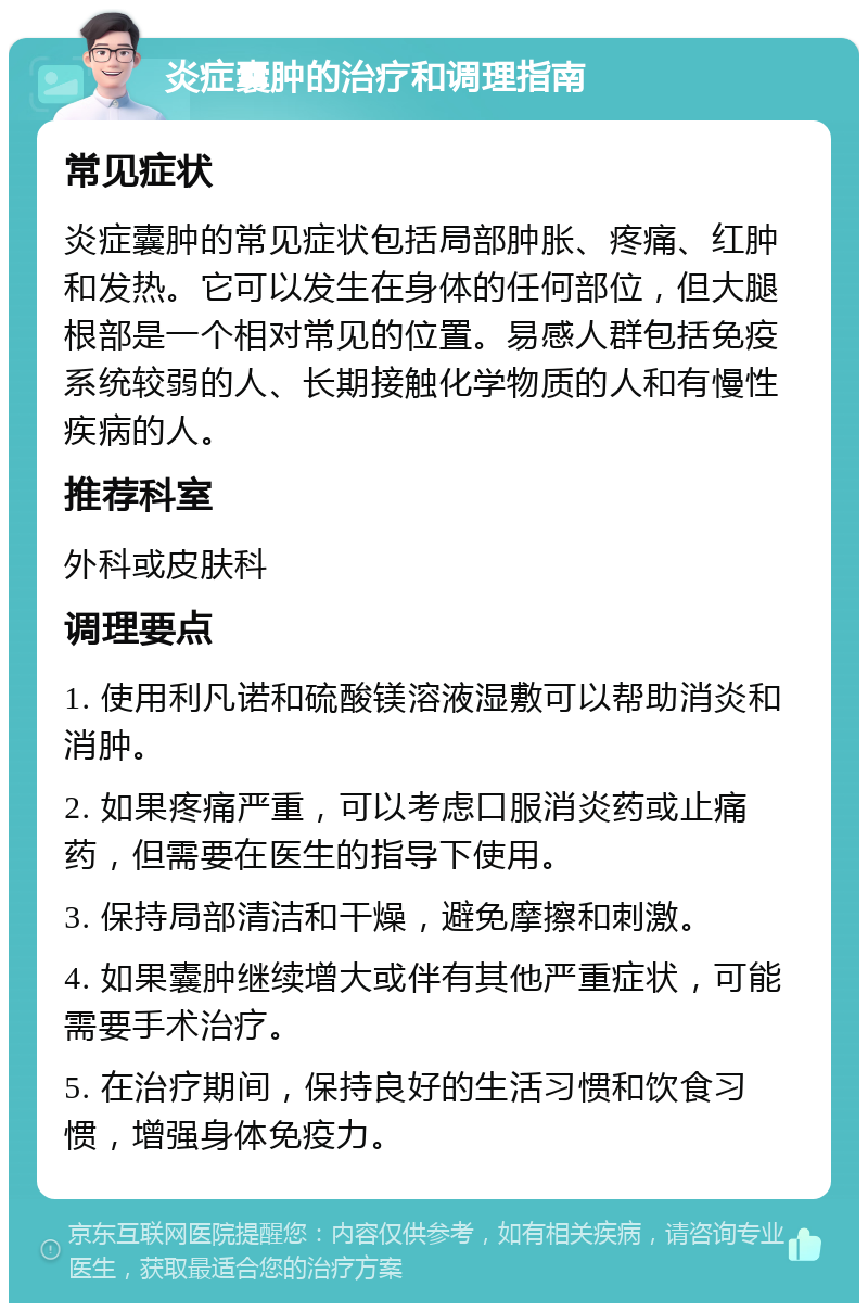 炎症囊肿的治疗和调理指南 常见症状 炎症囊肿的常见症状包括局部肿胀、疼痛、红肿和发热。它可以发生在身体的任何部位，但大腿根部是一个相对常见的位置。易感人群包括免疫系统较弱的人、长期接触化学物质的人和有慢性疾病的人。 推荐科室 外科或皮肤科 调理要点 1. 使用利凡诺和硫酸镁溶液湿敷可以帮助消炎和消肿。 2. 如果疼痛严重，可以考虑口服消炎药或止痛药，但需要在医生的指导下使用。 3. 保持局部清洁和干燥，避免摩擦和刺激。 4. 如果囊肿继续增大或伴有其他严重症状，可能需要手术治疗。 5. 在治疗期间，保持良好的生活习惯和饮食习惯，增强身体免疫力。