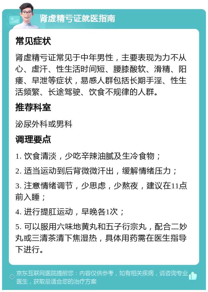 肾虚精亏证就医指南 常见症状 肾虚精亏证常见于中年男性，主要表现为力不从心、虚汗、性生活时间短、腰膝酸软、滑精、阳痿、早泄等症状，易感人群包括长期手淫、性生活频繁、长途驾驶、饮食不规律的人群。 推荐科室 泌尿外科或男科 调理要点 1. 饮食清淡，少吃辛辣油腻及生冷食物； 2. 适当运动到后背微微汗出，缓解情绪压力； 3. 注意情绪调节，少思虑，少熬夜，建议在11点前入睡； 4. 进行提肛运动，早晚各1次； 5. 可以服用六味地黄丸和五子衍宗丸，配合二妙丸或三清茶清下焦湿热，具体用药需在医生指导下进行。