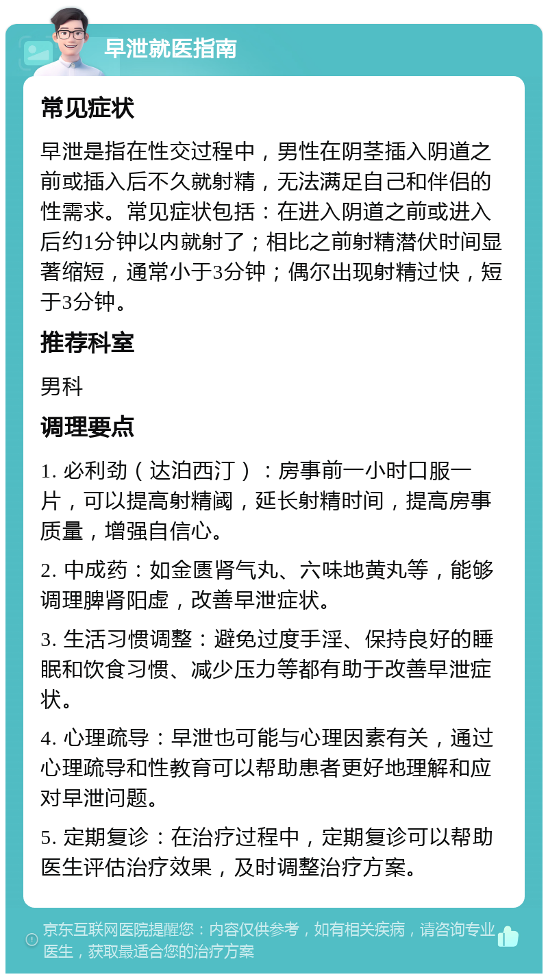 早泄就医指南 常见症状 早泄是指在性交过程中，男性在阴茎插入阴道之前或插入后不久就射精，无法满足自己和伴侣的性需求。常见症状包括：在进入阴道之前或进入后约1分钟以内就射了；相比之前射精潜伏时间显著缩短，通常小于3分钟；偶尔出现射精过快，短于3分钟。 推荐科室 男科 调理要点 1. 必利劲（达泊西汀）：房事前一小时口服一片，可以提高射精阈，延长射精时间，提高房事质量，增强自信心。 2. 中成药：如金匮肾气丸、六味地黄丸等，能够调理脾肾阳虚，改善早泄症状。 3. 生活习惯调整：避免过度手淫、保持良好的睡眠和饮食习惯、减少压力等都有助于改善早泄症状。 4. 心理疏导：早泄也可能与心理因素有关，通过心理疏导和性教育可以帮助患者更好地理解和应对早泄问题。 5. 定期复诊：在治疗过程中，定期复诊可以帮助医生评估治疗效果，及时调整治疗方案。