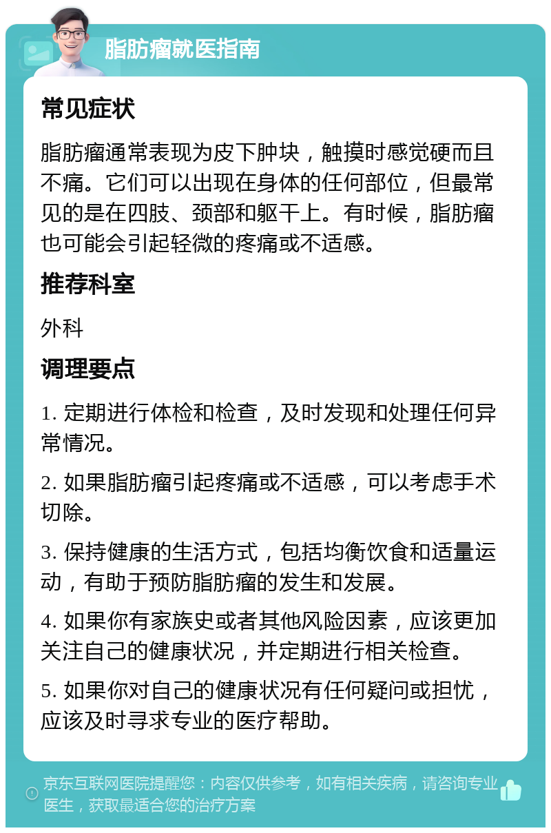 脂肪瘤就医指南 常见症状 脂肪瘤通常表现为皮下肿块，触摸时感觉硬而且不痛。它们可以出现在身体的任何部位，但最常见的是在四肢、颈部和躯干上。有时候，脂肪瘤也可能会引起轻微的疼痛或不适感。 推荐科室 外科 调理要点 1. 定期进行体检和检查，及时发现和处理任何异常情况。 2. 如果脂肪瘤引起疼痛或不适感，可以考虑手术切除。 3. 保持健康的生活方式，包括均衡饮食和适量运动，有助于预防脂肪瘤的发生和发展。 4. 如果你有家族史或者其他风险因素，应该更加关注自己的健康状况，并定期进行相关检查。 5. 如果你对自己的健康状况有任何疑问或担忧，应该及时寻求专业的医疗帮助。