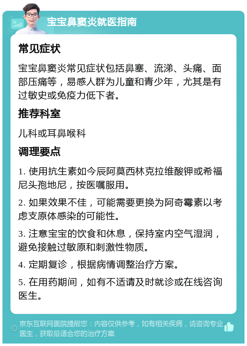 宝宝鼻窦炎就医指南 常见症状 宝宝鼻窦炎常见症状包括鼻塞、流涕、头痛、面部压痛等，易感人群为儿童和青少年，尤其是有过敏史或免疫力低下者。 推荐科室 儿科或耳鼻喉科 调理要点 1. 使用抗生素如今辰阿莫西林克拉维酸钾或希福尼头孢地尼，按医嘱服用。 2. 如果效果不佳，可能需要更换为阿奇霉素以考虑支原体感染的可能性。 3. 注意宝宝的饮食和休息，保持室内空气湿润，避免接触过敏原和刺激性物质。 4. 定期复诊，根据病情调整治疗方案。 5. 在用药期间，如有不适请及时就诊或在线咨询医生。