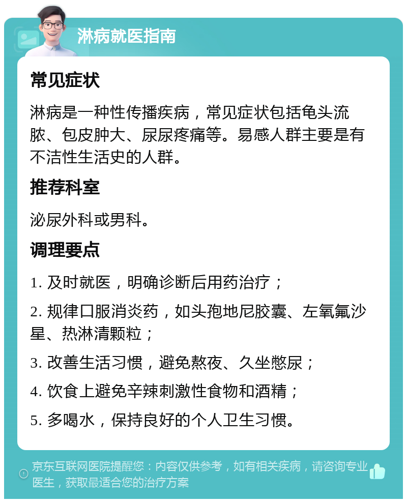 淋病就医指南 常见症状 淋病是一种性传播疾病，常见症状包括龟头流脓、包皮肿大、尿尿疼痛等。易感人群主要是有不洁性生活史的人群。 推荐科室 泌尿外科或男科。 调理要点 1. 及时就医，明确诊断后用药治疗； 2. 规律口服消炎药，如头孢地尼胶囊、左氧氟沙星、热淋清颗粒； 3. 改善生活习惯，避免熬夜、久坐憋尿； 4. 饮食上避免辛辣刺激性食物和酒精； 5. 多喝水，保持良好的个人卫生习惯。