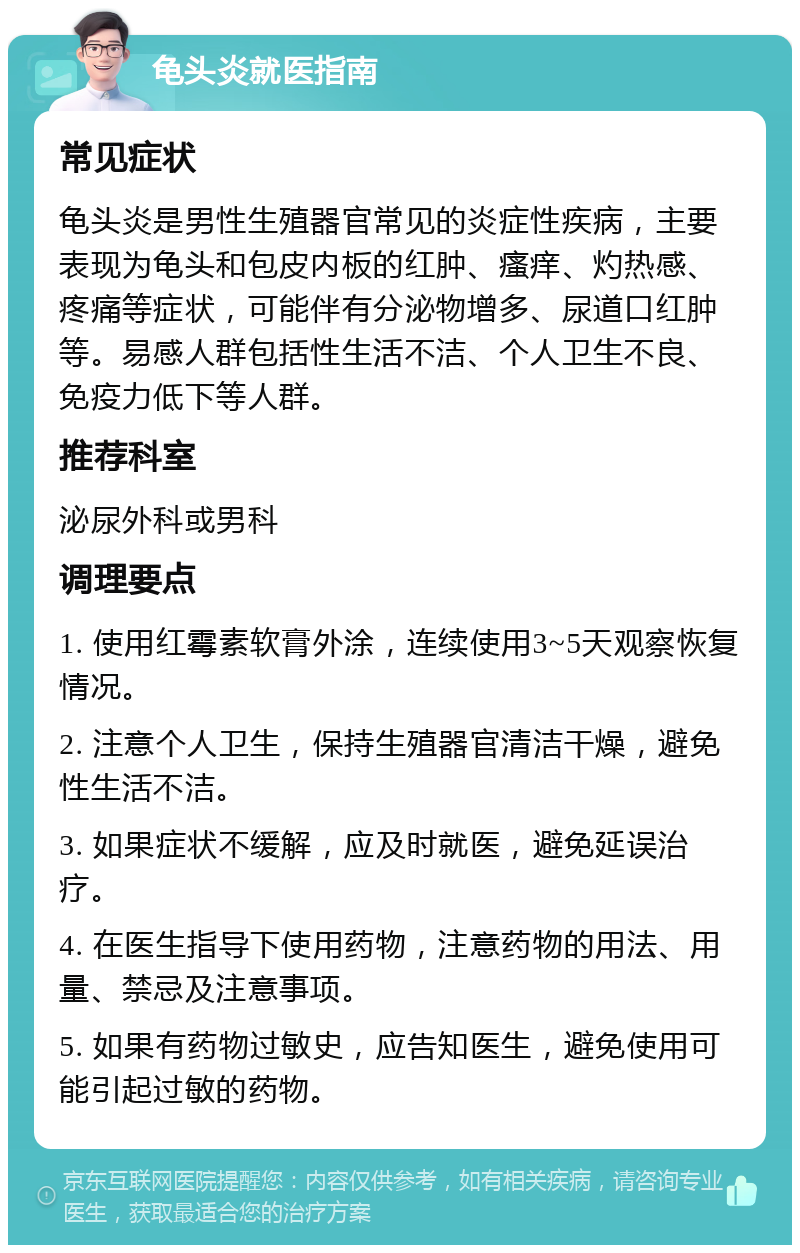 龟头炎就医指南 常见症状 龟头炎是男性生殖器官常见的炎症性疾病，主要表现为龟头和包皮内板的红肿、瘙痒、灼热感、疼痛等症状，可能伴有分泌物增多、尿道口红肿等。易感人群包括性生活不洁、个人卫生不良、免疫力低下等人群。 推荐科室 泌尿外科或男科 调理要点 1. 使用红霉素软膏外涂，连续使用3~5天观察恢复情况。 2. 注意个人卫生，保持生殖器官清洁干燥，避免性生活不洁。 3. 如果症状不缓解，应及时就医，避免延误治疗。 4. 在医生指导下使用药物，注意药物的用法、用量、禁忌及注意事项。 5. 如果有药物过敏史，应告知医生，避免使用可能引起过敏的药物。