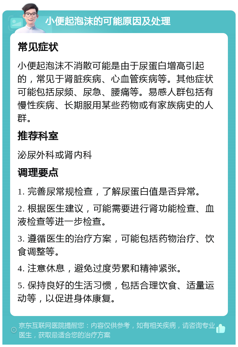 小便起泡沫的可能原因及处理 常见症状 小便起泡沫不消散可能是由于尿蛋白增高引起的，常见于肾脏疾病、心血管疾病等。其他症状可能包括尿频、尿急、腰痛等。易感人群包括有慢性疾病、长期服用某些药物或有家族病史的人群。 推荐科室 泌尿外科或肾内科 调理要点 1. 完善尿常规检查，了解尿蛋白值是否异常。 2. 根据医生建议，可能需要进行肾功能检查、血液检查等进一步检查。 3. 遵循医生的治疗方案，可能包括药物治疗、饮食调整等。 4. 注意休息，避免过度劳累和精神紧张。 5. 保持良好的生活习惯，包括合理饮食、适量运动等，以促进身体康复。