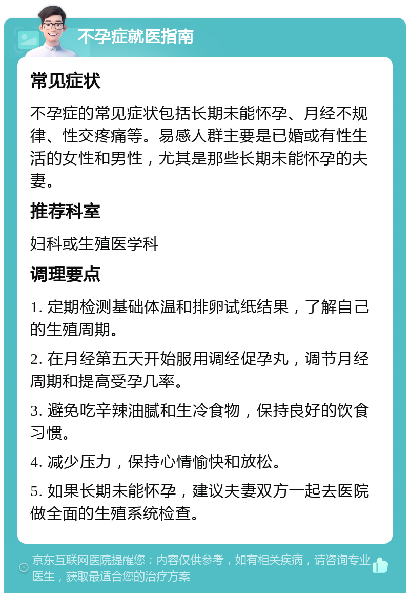 不孕症就医指南 常见症状 不孕症的常见症状包括长期未能怀孕、月经不规律、性交疼痛等。易感人群主要是已婚或有性生活的女性和男性，尤其是那些长期未能怀孕的夫妻。 推荐科室 妇科或生殖医学科 调理要点 1. 定期检测基础体温和排卵试纸结果，了解自己的生殖周期。 2. 在月经第五天开始服用调经促孕丸，调节月经周期和提高受孕几率。 3. 避免吃辛辣油腻和生冷食物，保持良好的饮食习惯。 4. 减少压力，保持心情愉快和放松。 5. 如果长期未能怀孕，建议夫妻双方一起去医院做全面的生殖系统检查。