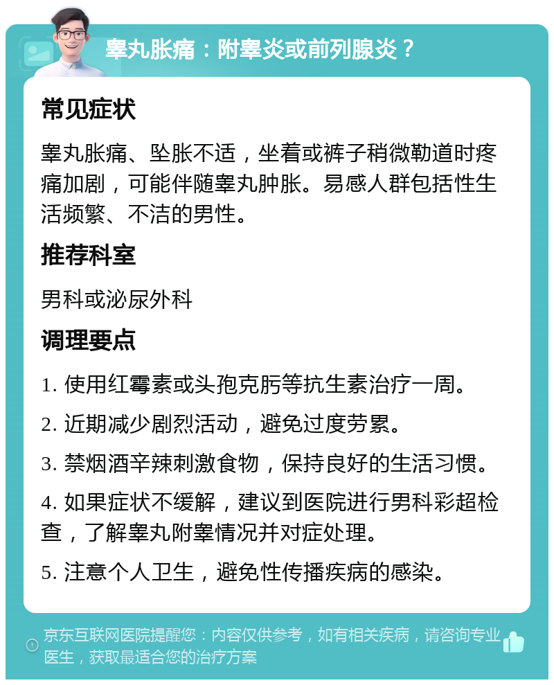 睾丸胀痛：附睾炎或前列腺炎？ 常见症状 睾丸胀痛、坠胀不适，坐着或裤子稍微勒道时疼痛加剧，可能伴随睾丸肿胀。易感人群包括性生活频繁、不洁的男性。 推荐科室 男科或泌尿外科 调理要点 1. 使用红霉素或头孢克肟等抗生素治疗一周。 2. 近期减少剧烈活动，避免过度劳累。 3. 禁烟酒辛辣刺激食物，保持良好的生活习惯。 4. 如果症状不缓解，建议到医院进行男科彩超检查，了解睾丸附睾情况并对症处理。 5. 注意个人卫生，避免性传播疾病的感染。