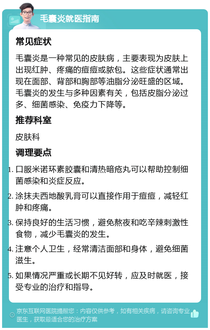 毛囊炎就医指南 常见症状 毛囊炎是一种常见的皮肤病，主要表现为皮肤上出现红肿、疼痛的痘痘或脓包。这些症状通常出现在面部、背部和胸部等油脂分泌旺盛的区域。毛囊炎的发生与多种因素有关，包括皮脂分泌过多、细菌感染、免疫力下降等。 推荐科室 皮肤科 调理要点 口服米诺环素胶囊和清热暗疮丸可以帮助控制细菌感染和炎症反应。 涂抹夫西地酸乳膏可以直接作用于痘痘，减轻红肿和疼痛。 保持良好的生活习惯，避免熬夜和吃辛辣刺激性食物，减少毛囊炎的发生。 注意个人卫生，经常清洁面部和身体，避免细菌滋生。 如果情况严重或长期不见好转，应及时就医，接受专业的治疗和指导。