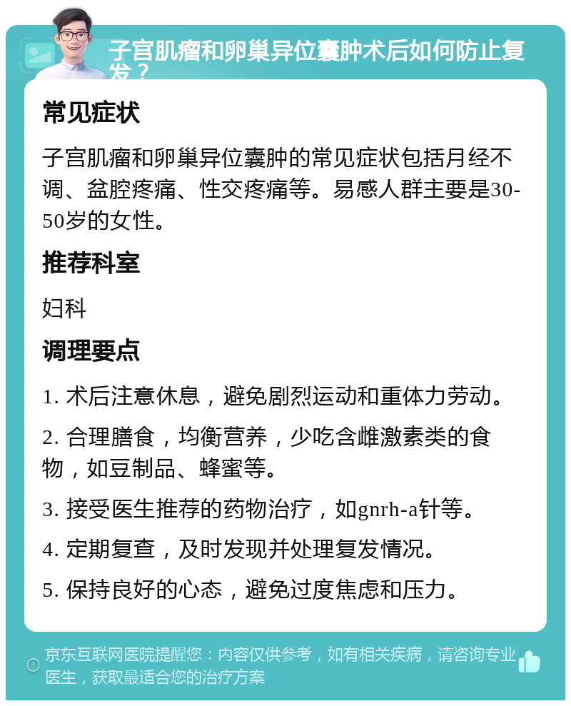 子宫肌瘤和卵巢异位囊肿术后如何防止复发？ 常见症状 子宫肌瘤和卵巢异位囊肿的常见症状包括月经不调、盆腔疼痛、性交疼痛等。易感人群主要是30-50岁的女性。 推荐科室 妇科 调理要点 1. 术后注意休息，避免剧烈运动和重体力劳动。 2. 合理膳食，均衡营养，少吃含雌激素类的食物，如豆制品、蜂蜜等。 3. 接受医生推荐的药物治疗，如gnrh-a针等。 4. 定期复查，及时发现并处理复发情况。 5. 保持良好的心态，避免过度焦虑和压力。