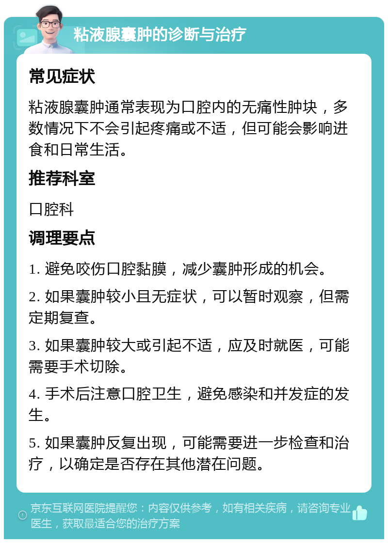 粘液腺囊肿的诊断与治疗 常见症状 粘液腺囊肿通常表现为口腔内的无痛性肿块，多数情况下不会引起疼痛或不适，但可能会影响进食和日常生活。 推荐科室 口腔科 调理要点 1. 避免咬伤口腔黏膜，减少囊肿形成的机会。 2. 如果囊肿较小且无症状，可以暂时观察，但需定期复查。 3. 如果囊肿较大或引起不适，应及时就医，可能需要手术切除。 4. 手术后注意口腔卫生，避免感染和并发症的发生。 5. 如果囊肿反复出现，可能需要进一步检查和治疗，以确定是否存在其他潜在问题。