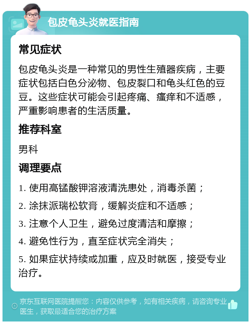 包皮龟头炎就医指南 常见症状 包皮龟头炎是一种常见的男性生殖器疾病，主要症状包括白色分泌物、包皮裂口和龟头红色的豆豆。这些症状可能会引起疼痛、瘙痒和不适感，严重影响患者的生活质量。 推荐科室 男科 调理要点 1. 使用高锰酸钾溶液清洗患处，消毒杀菌； 2. 涂抹派瑞松软膏，缓解炎症和不适感； 3. 注意个人卫生，避免过度清洁和摩擦； 4. 避免性行为，直至症状完全消失； 5. 如果症状持续或加重，应及时就医，接受专业治疗。