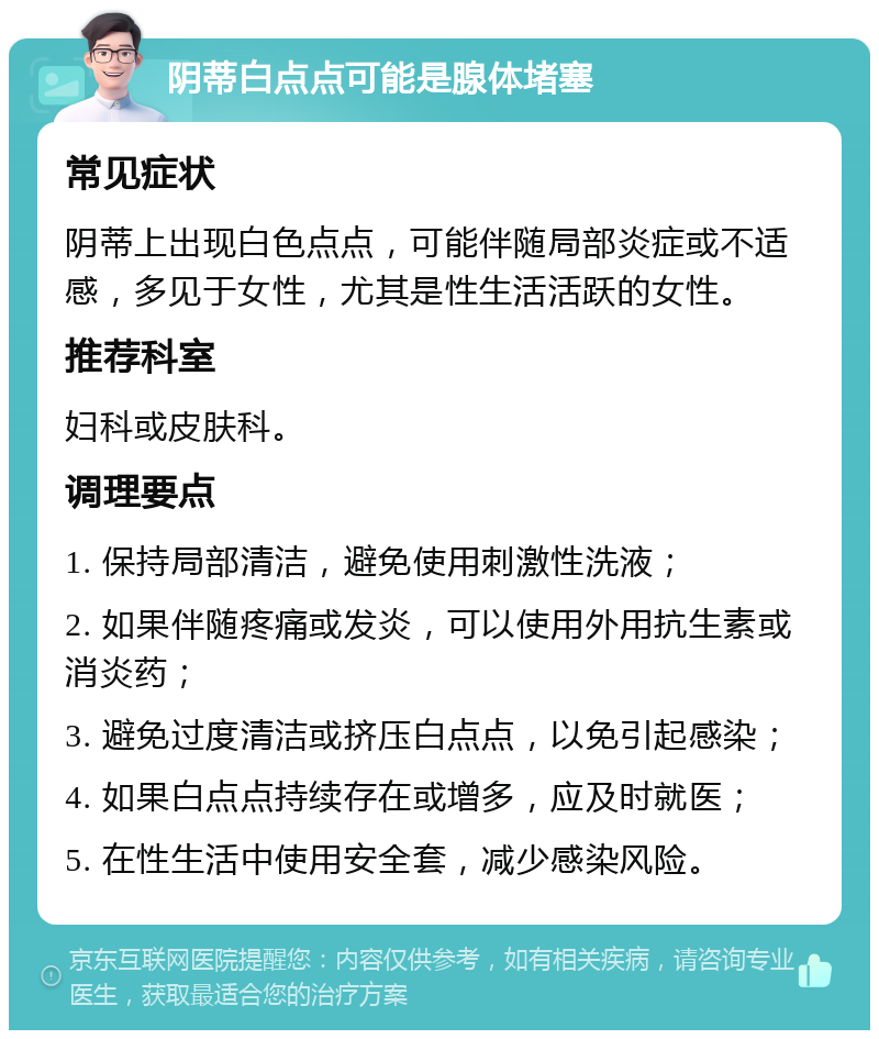 阴蒂白点点可能是腺体堵塞 常见症状 阴蒂上出现白色点点，可能伴随局部炎症或不适感，多见于女性，尤其是性生活活跃的女性。 推荐科室 妇科或皮肤科。 调理要点 1. 保持局部清洁，避免使用刺激性洗液； 2. 如果伴随疼痛或发炎，可以使用外用抗生素或消炎药； 3. 避免过度清洁或挤压白点点，以免引起感染； 4. 如果白点点持续存在或增多，应及时就医； 5. 在性生活中使用安全套，减少感染风险。