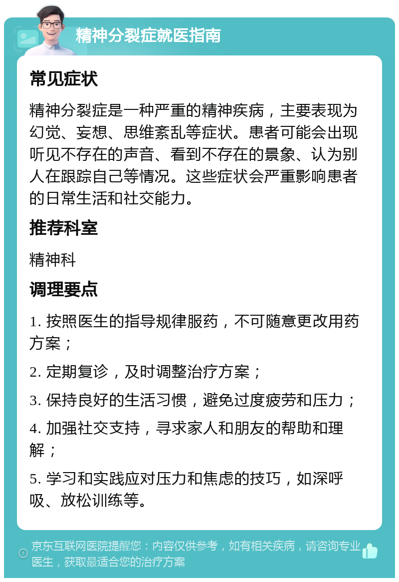 精神分裂症就医指南 常见症状 精神分裂症是一种严重的精神疾病，主要表现为幻觉、妄想、思维紊乱等症状。患者可能会出现听见不存在的声音、看到不存在的景象、认为别人在跟踪自己等情况。这些症状会严重影响患者的日常生活和社交能力。 推荐科室 精神科 调理要点 1. 按照医生的指导规律服药，不可随意更改用药方案； 2. 定期复诊，及时调整治疗方案； 3. 保持良好的生活习惯，避免过度疲劳和压力； 4. 加强社交支持，寻求家人和朋友的帮助和理解； 5. 学习和实践应对压力和焦虑的技巧，如深呼吸、放松训练等。