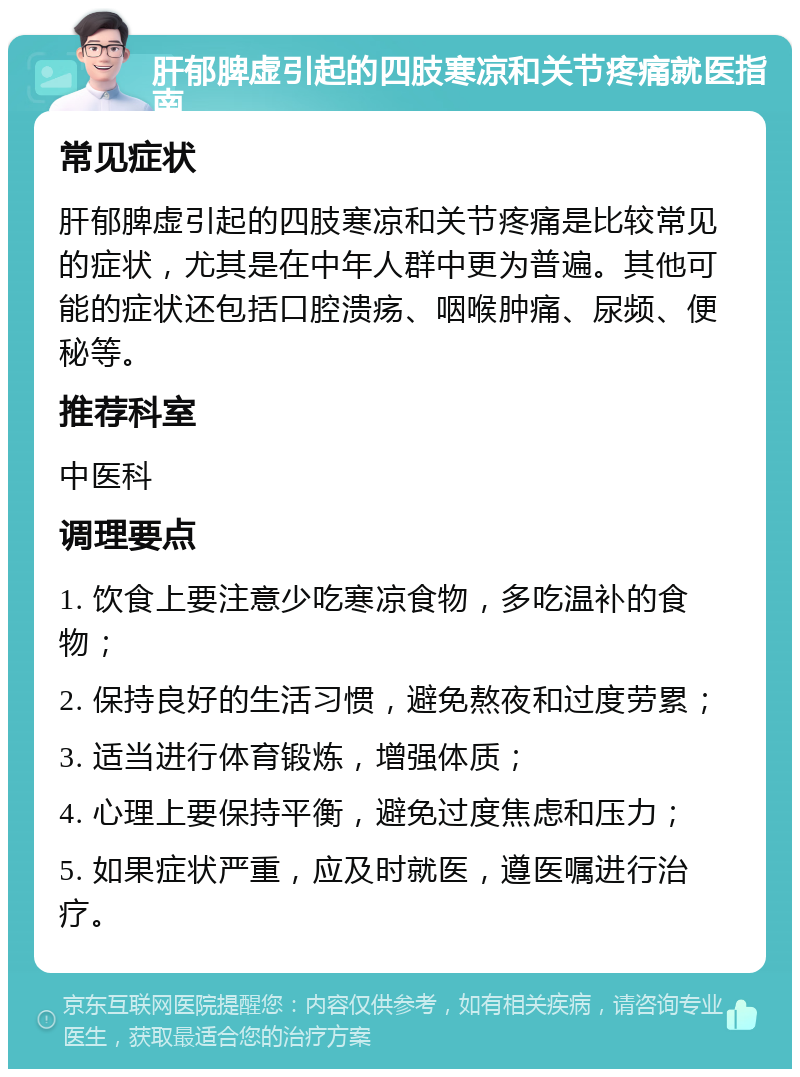 肝郁脾虚引起的四肢寒凉和关节疼痛就医指南 常见症状 肝郁脾虚引起的四肢寒凉和关节疼痛是比较常见的症状，尤其是在中年人群中更为普遍。其他可能的症状还包括口腔溃疡、咽喉肿痛、尿频、便秘等。 推荐科室 中医科 调理要点 1. 饮食上要注意少吃寒凉食物，多吃温补的食物； 2. 保持良好的生活习惯，避免熬夜和过度劳累； 3. 适当进行体育锻炼，增强体质； 4. 心理上要保持平衡，避免过度焦虑和压力； 5. 如果症状严重，应及时就医，遵医嘱进行治疗。