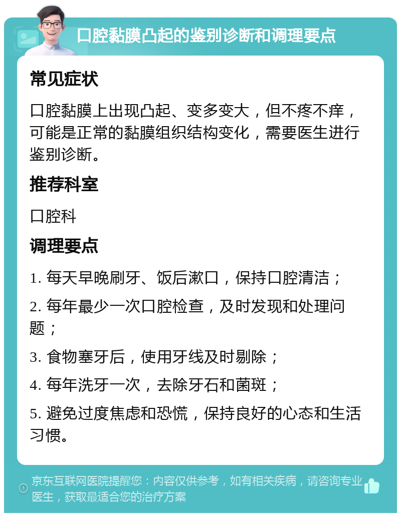 口腔黏膜凸起的鉴别诊断和调理要点 常见症状 口腔黏膜上出现凸起、变多变大，但不疼不痒，可能是正常的黏膜组织结构变化，需要医生进行鉴别诊断。 推荐科室 口腔科 调理要点 1. 每天早晚刷牙、饭后漱口，保持口腔清洁； 2. 每年最少一次口腔检查，及时发现和处理问题； 3. 食物塞牙后，使用牙线及时剔除； 4. 每年洗牙一次，去除牙石和菌斑； 5. 避免过度焦虑和恐慌，保持良好的心态和生活习惯。