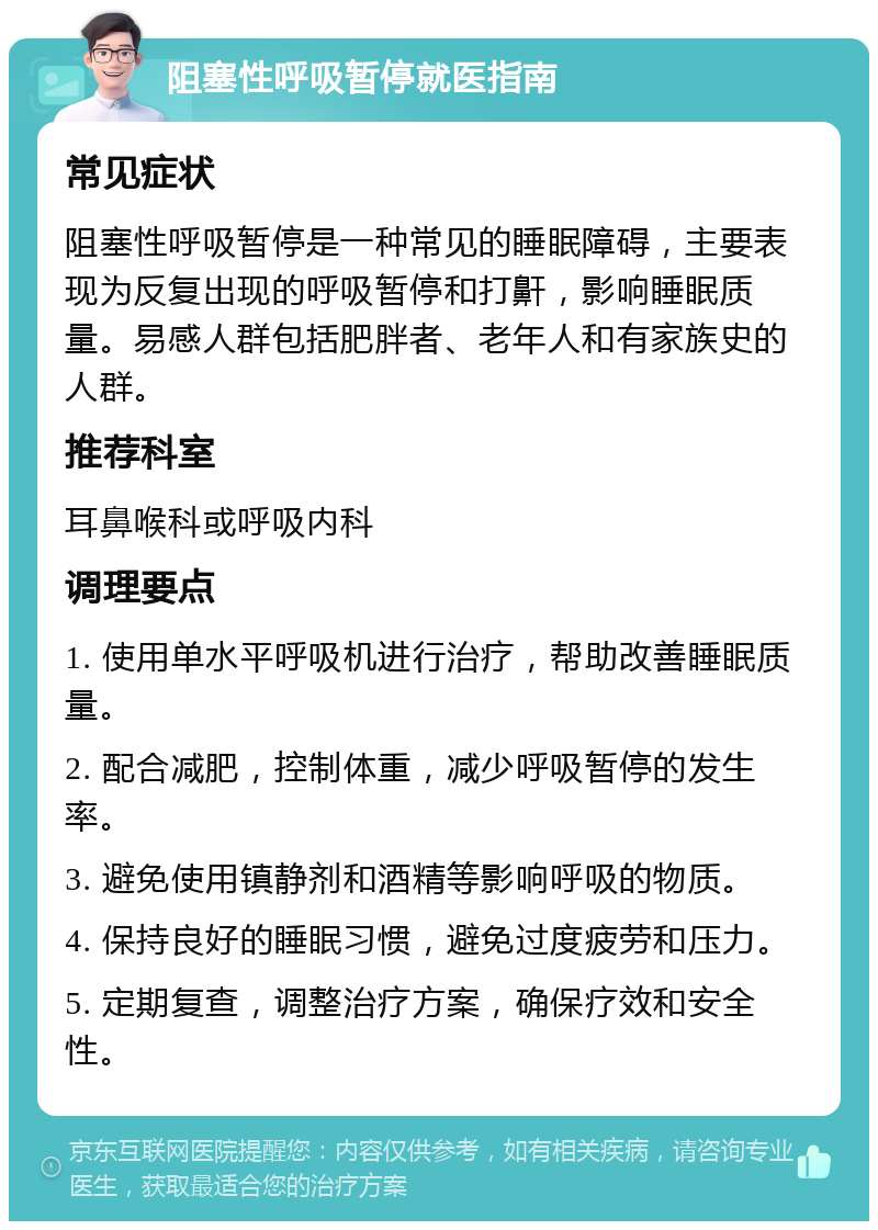 阻塞性呼吸暂停就医指南 常见症状 阻塞性呼吸暂停是一种常见的睡眠障碍，主要表现为反复出现的呼吸暂停和打鼾，影响睡眠质量。易感人群包括肥胖者、老年人和有家族史的人群。 推荐科室 耳鼻喉科或呼吸内科 调理要点 1. 使用单水平呼吸机进行治疗，帮助改善睡眠质量。 2. 配合减肥，控制体重，减少呼吸暂停的发生率。 3. 避免使用镇静剂和酒精等影响呼吸的物质。 4. 保持良好的睡眠习惯，避免过度疲劳和压力。 5. 定期复查，调整治疗方案，确保疗效和安全性。