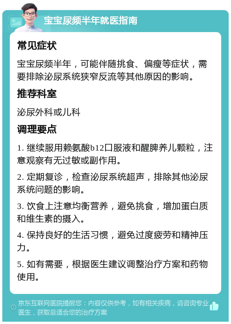 宝宝尿频半年就医指南 常见症状 宝宝尿频半年，可能伴随挑食、偏瘦等症状，需要排除泌尿系统狭窄反流等其他原因的影响。 推荐科室 泌尿外科或儿科 调理要点 1. 继续服用赖氨酸b12口服液和醒脾养儿颗粒，注意观察有无过敏或副作用。 2. 定期复诊，检查泌尿系统超声，排除其他泌尿系统问题的影响。 3. 饮食上注意均衡营养，避免挑食，增加蛋白质和维生素的摄入。 4. 保持良好的生活习惯，避免过度疲劳和精神压力。 5. 如有需要，根据医生建议调整治疗方案和药物使用。