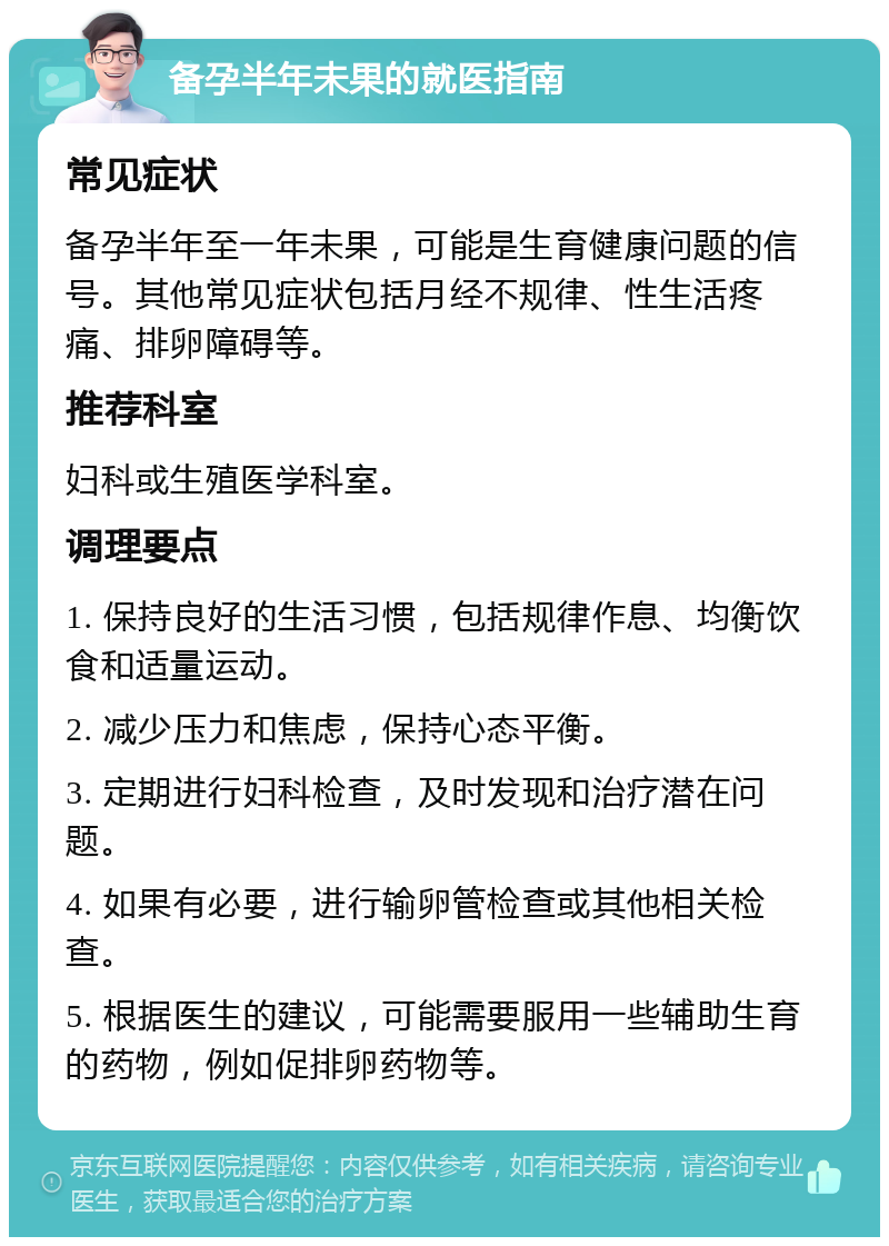 备孕半年未果的就医指南 常见症状 备孕半年至一年未果，可能是生育健康问题的信号。其他常见症状包括月经不规律、性生活疼痛、排卵障碍等。 推荐科室 妇科或生殖医学科室。 调理要点 1. 保持良好的生活习惯，包括规律作息、均衡饮食和适量运动。 2. 减少压力和焦虑，保持心态平衡。 3. 定期进行妇科检查，及时发现和治疗潜在问题。 4. 如果有必要，进行输卵管检查或其他相关检查。 5. 根据医生的建议，可能需要服用一些辅助生育的药物，例如促排卵药物等。