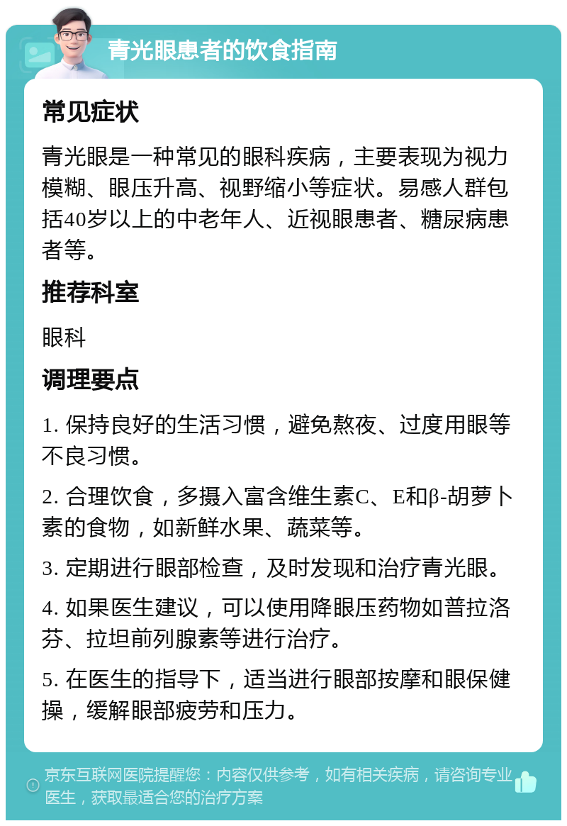 青光眼患者的饮食指南 常见症状 青光眼是一种常见的眼科疾病，主要表现为视力模糊、眼压升高、视野缩小等症状。易感人群包括40岁以上的中老年人、近视眼患者、糖尿病患者等。 推荐科室 眼科 调理要点 1. 保持良好的生活习惯，避免熬夜、过度用眼等不良习惯。 2. 合理饮食，多摄入富含维生素C、E和β-胡萝卜素的食物，如新鲜水果、蔬菜等。 3. 定期进行眼部检查，及时发现和治疗青光眼。 4. 如果医生建议，可以使用降眼压药物如普拉洛芬、拉坦前列腺素等进行治疗。 5. 在医生的指导下，适当进行眼部按摩和眼保健操，缓解眼部疲劳和压力。