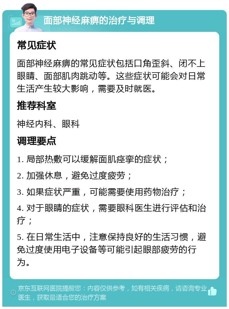 面部神经麻痹的治疗与调理 常见症状 面部神经麻痹的常见症状包括口角歪斜、闭不上眼睛、面部肌肉跳动等。这些症状可能会对日常生活产生较大影响，需要及时就医。 推荐科室 神经内科、眼科 调理要点 1. 局部热敷可以缓解面肌痉挛的症状； 2. 加强休息，避免过度疲劳； 3. 如果症状严重，可能需要使用药物治疗； 4. 对于眼睛的症状，需要眼科医生进行评估和治疗； 5. 在日常生活中，注意保持良好的生活习惯，避免过度使用电子设备等可能引起眼部疲劳的行为。