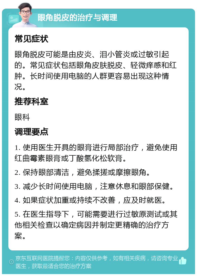 眼角脱皮的治疗与调理 常见症状 眼角脱皮可能是由皮炎、泪小管炎或过敏引起的。常见症状包括眼角皮肤脱皮、轻微痒感和红肿。长时间使用电脑的人群更容易出现这种情况。 推荐科室 眼科 调理要点 1. 使用医生开具的眼膏进行局部治疗，避免使用红曲霉素眼膏或丁酸氢化松软膏。 2. 保持眼部清洁，避免揉搓或摩擦眼角。 3. 减少长时间使用电脑，注意休息和眼部保健。 4. 如果症状加重或持续不改善，应及时就医。 5. 在医生指导下，可能需要进行过敏原测试或其他相关检查以确定病因并制定更精确的治疗方案。